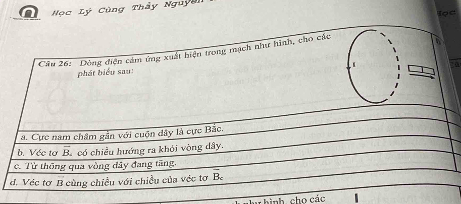 a Học Lý Cùng Thầy Nguyen 
1ọc 
Câu 26: Dòng điện cảm ứng xuất hiện trong mạch như hình, cho các 
ga 
phát biểu sau: 
a. Cực nam châm gần với cuộn dây là cực Bắc. 
b. Véc tơ overline B có chiều hướng ra khỏi vòng dây. 
c. Từ thông qua vòng dây đang tăng. 
d. Véc tơ vector B cùng chiều với chiều của véc tơ vector B_c
u hình, cho các