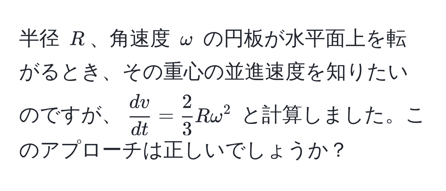 半径 $R$、角速度 $omega$ の円板が水平面上を転がるとき、その重心の並進速度を知りたいのですが、$ dv/dt  =  2/3 Romega^2$ と計算しました。このアプローチは正しいでしょうか？