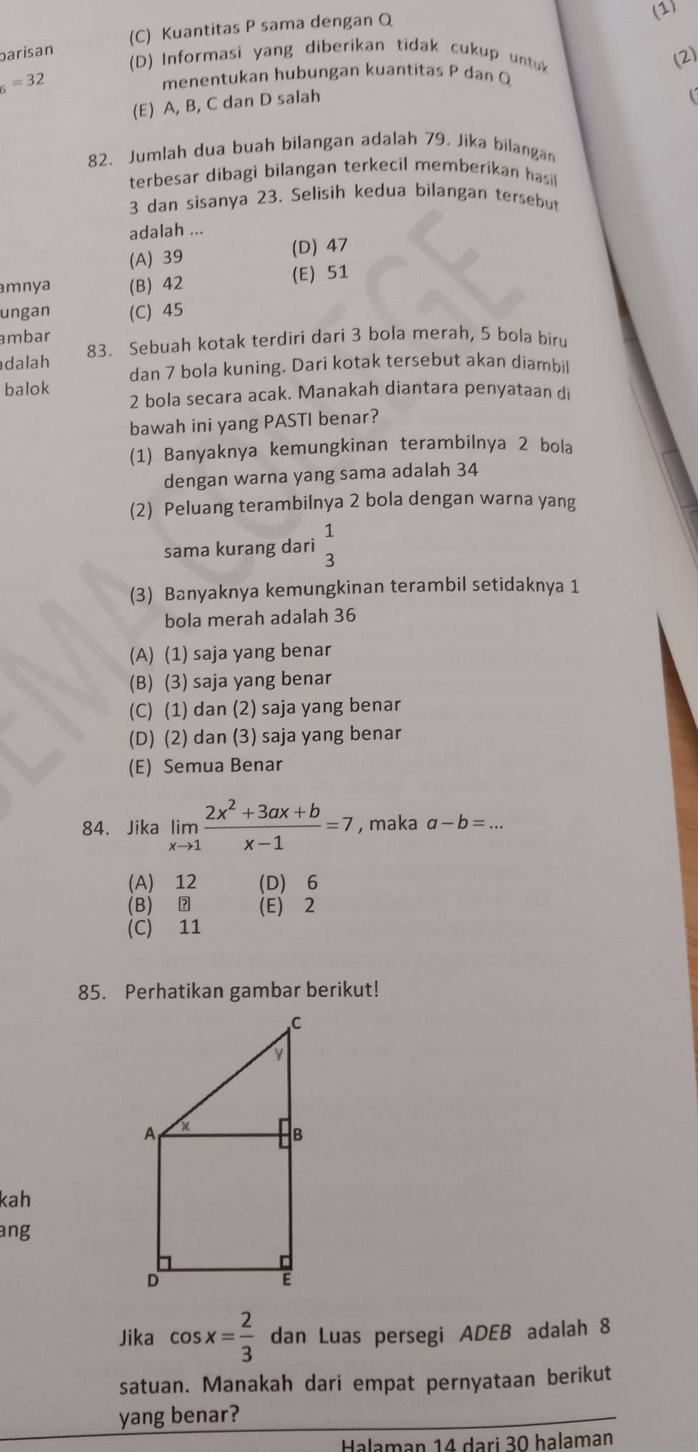 (C) Kuantitas P sama dengan Q (1)
barisan
(D) Informasi yang diberikan tidak cukup untu
(2)
_6=32 menentukan hubungan kuantitas P dan Q
(E) A, B, C dan D salah
82. Jumlah dua buah bilangan adalah 79. Jika bilangan
terbesar dibagi bilangan terkecil memberikan hasil
3 dan sisanya 23. Selisih kedua bilangan tersebut
adalah ...
(A) 39 (D) 47
mnya (B) 42 (E) 51
ungan (C) 45
ambar
dalah 83. Sebuah kotak terdiri dari 3 bola merah, 5 bola biru
dan 7 bola kuning. Dari kotak tersebut akan diambi
balok
2 bola secara acak. Manakah diantara penyataan d
bawah ini yang PASTI benar?
(1) Banyaknya kemungkinan terambilnya 2 bola
dengan warna yang sama adalah 34
(2) Peluang terambilnya 2 bola dengan warna yang
sama kurang dari beginarrayr 1 3endarray
(3) Banyaknya kemungkinan terambil setidaknya 1
bola merah adalah 36
(A) (1) saja yang benar
(B) (3) saja yang benar
(C) (1) dan (2) saja yang benar
(D) (2) dan (3) saja yang benar
(E) Semua Benar
84. Jika limlimits _xto 1 (2x^2+3ax+b)/x-1 =7 , maka a-b=...
(A) 12 (D) 6
(B) ② (E) 2
(C) 11
85. Perhatikan gambar berikut!
kah
ang
Jika cos x= 2/3  dan Luas persegi ADEB adalah 8
satuan. Manakah dari empat pernyataan berikut
yang benar?
Halaman 14 dari 30 halaman