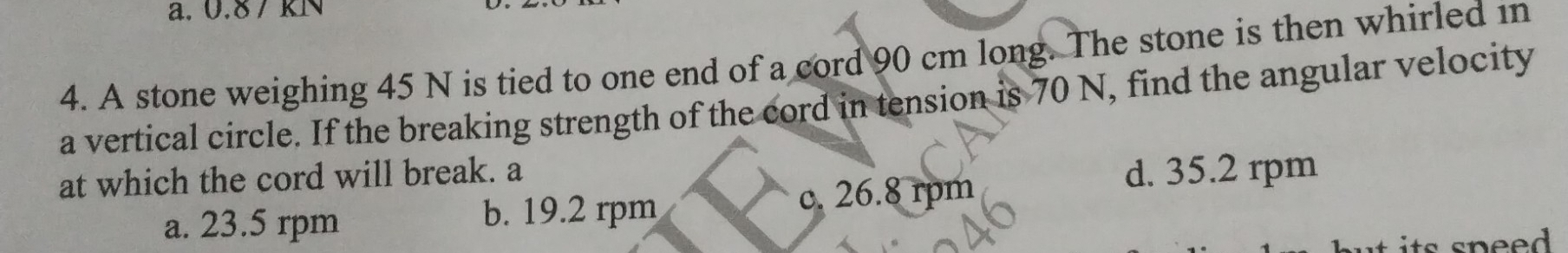 0.8 / KN
4. A stone weighing 45 N is tied to one end of a cord 90 cm long. The stone is then whirled in
a vertical circle. If the breaking strength of the cord in tension is 70 N, find the angular velocity
at which the cord will break. a d. 35.2 rpm
a. 23.5 rpm b. 19.2 rpm c. 26.8 rpm