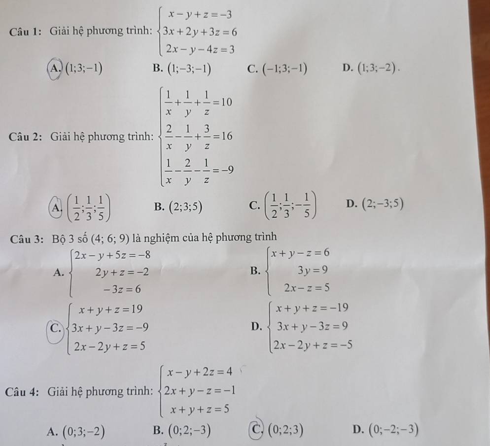 Giải hệ phương trình: beginarrayl x-y+z=-3 3x+2y+3z=6 2x-y-4z=3endarray.
A. (1;3;-1) B. (1;-3;-1) C. (-1;3;-1) D. (1;3;-2).
Câu 2: Giải hệ phương trình: beginarrayl  1/x + 1/y + 1/z +1>  1/x + 1/z +1  1/2 - 1/y + 3/z -frac 1
A. ( 1/2 ; 1/3 ; 1/5 ) B. (2;3;5) C. ( 1/2 ; 1/3 ;- 1/5 ) D. (2;-3;5)
Câu 3: Bộ 3shat 0(4;6;9) là nghiệm của hệ phương trình
A. beginarrayl 2x-y+5z=-8 2y+z=-2 -3z=6endarray. beginarrayl x+y-z=6 3y=9 2x-z=5endarray.
B.
C. beginarrayl x+y+z=19 3x+y-3z=-9 2x-2y+z=5endarray. beginarrayl x+y+z=-19 3x+y-3z=9 2x-2y+z=-5endarray.
D.
Câu 4: Giải hệ phương trình: beginarrayl x-y+2z=4 2x+y-z=-1 x+y+z=5endarray.
A. (0;3;-2) B. (0;2;-3) C (0;2;3) D. (0;-2;-3)