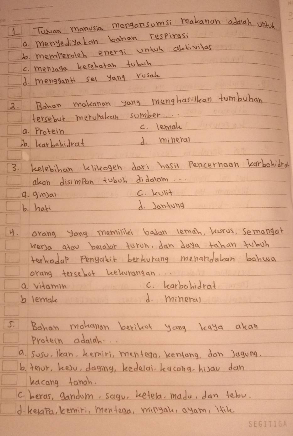 Twuan manusia mengonsumsi makanan addigh unfok.
a menyediyakan bahan respirasi
1o. memberoleh energi untok altivitas
c. menJaga kesehatan tobuh
d. mengganti sel yang rusak
2. Bahan makanan yang menghasilkan tumbuhan
tersebut meropakah sumber. .
a. Protein c. lemak
36. harbohidrat d. minera)
3. kelebihan klikogeh dari hasil Pencerhaan karbohidror
akan disimpan toboh didalam. . .
a. gin)al C. kulit
b. hati d. Jantung
4. orang yang memililei badan lemah, korus, semangat
versa atou beloar torun, dan daya tahan fuboh
terhadal Penyakit berhurang menandatcan bahwa
orang tersebut kekorangan. . .
a vitamin C. harbohidrat
b lemak d. mineral
5. Bahan mohanan berikot yang kaya akan
Protein adalah. . .
a. Susu, ikan, kemiri, mentega, kentang, dan Jagung.
b. telor, ke)u, daying, kedelai, kacang- hiau dan
kacang tanah.
C. beras, gandom, sagu, ketela, madu, dan tebo.
d. kelapa, kemiri, mentega, minyak, ayam, ltik.