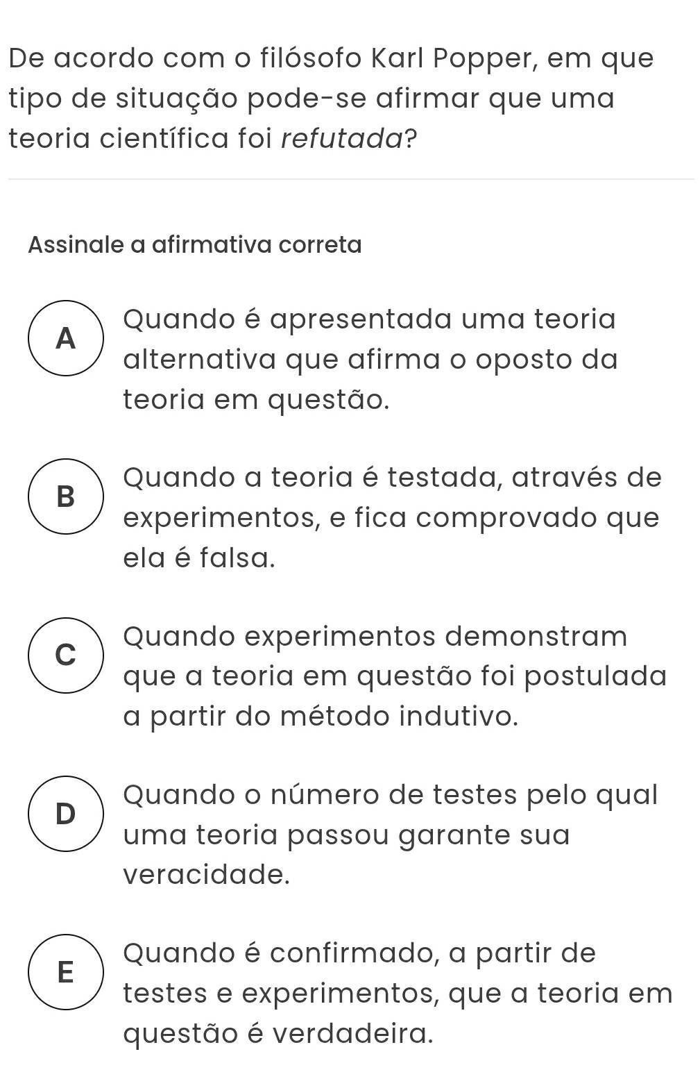 De acordo com o filósofo Karl Popper, em que
tipo de situação pode-se afirmar que uma
teoria científica foi refutada?
Assinale a afirmativa correta
Quando é apresentada uma teoria
A
alternativa que afirma o oposto da
teoria em questão.
Quando a teoria é testada, através de
B
experimentos, e fica comprovado que
ela é falsa.
C Quando experimentos demonstram
que a teoria em questão foi postulada
a partir do método indutivo.
Quando o número de testes pelo qual
D
uma teoria passou garante sua
veracidade.
Quando é confirmado, a partir de
E
testes e experimentos, que a teoria em
questão é verdadeira.