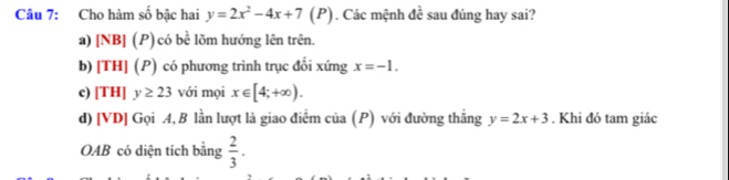 Cho hàm số bậc hai y=2x^2-4x+7(I ?). Các mệnh đề sau đúng hay sai?
a) [NB] (P) có bề lõm hướng lên trên.
b) [TH] (P) có phương trình trục đổi xứng x=-1.
c) [TH] y≥ 23 với mọi x∈ [4;+∈fty ).
d) [ VD ] Gọi A, B lần lượt là giao điểm của (P) với đường thắng y=2x+3. Khi đó tam giác
OAB có diện tích bằng  2/3 .