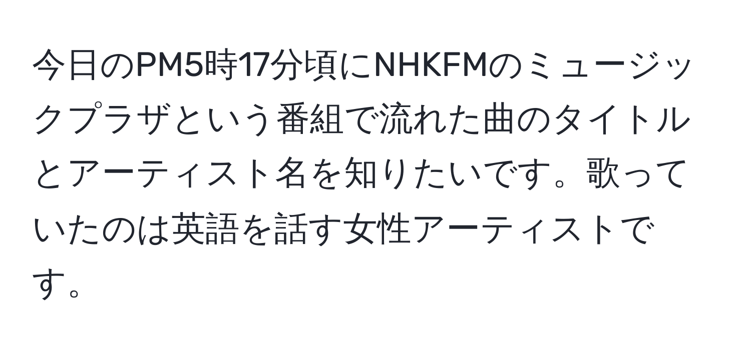 今日のPM5時17分頃にNHKFMのミュージックプラザという番組で流れた曲のタイトルとアーティスト名を知りたいです。歌っていたのは英語を話す女性アーティストです。