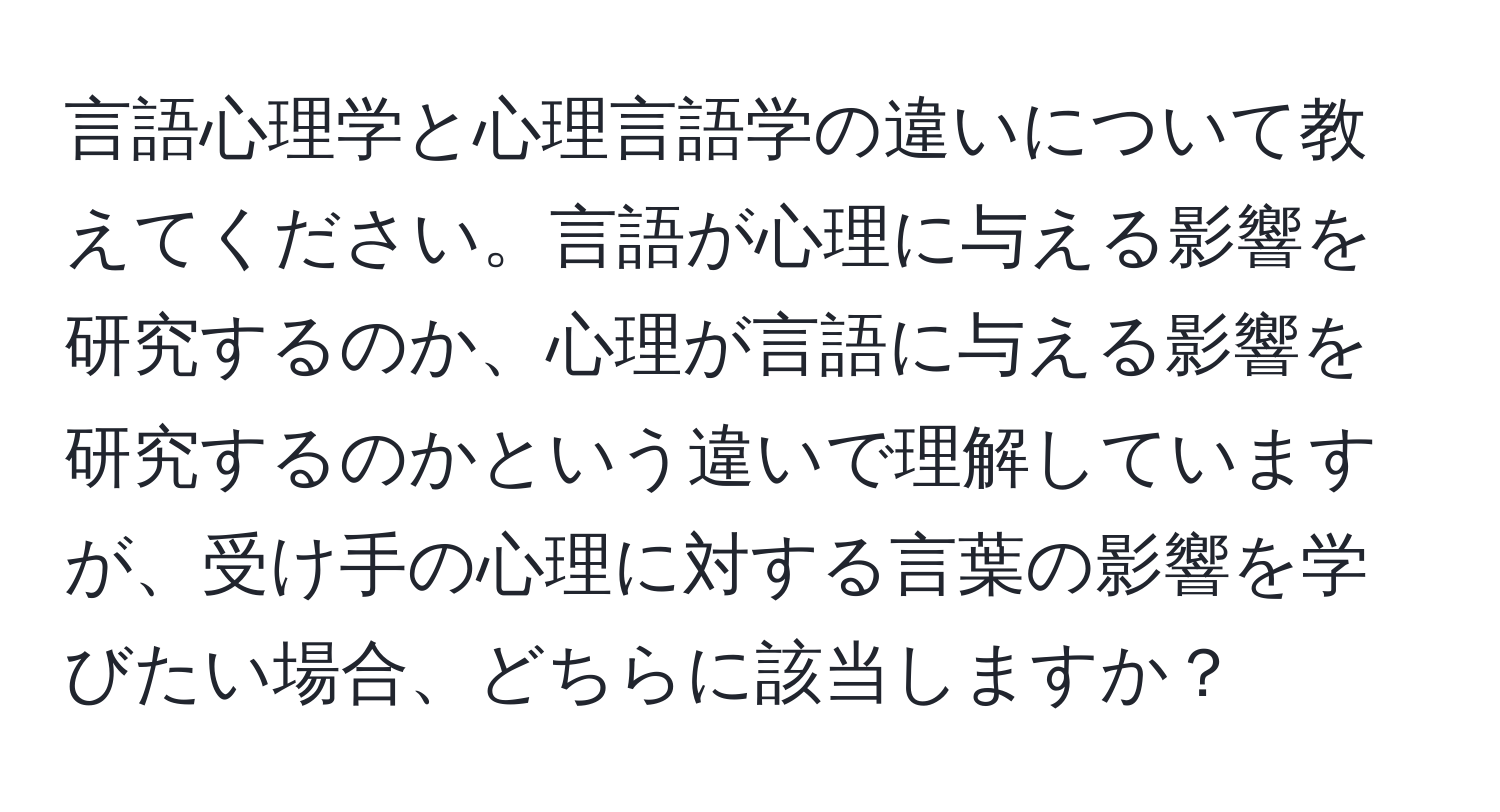 言語心理学と心理言語学の違いについて教えてください。言語が心理に与える影響を研究するのか、心理が言語に与える影響を研究するのかという違いで理解していますが、受け手の心理に対する言葉の影響を学びたい場合、どちらに該当しますか？