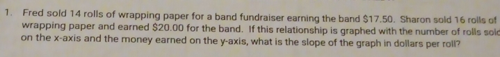 Fred sold 14 rolls of wrapping paper for a band fundraiser earning the band $17.50. Sharon sold 16 rolls of 
wrapping paper and earned $20.00 for the band. If this relationship is graphed with the number of rolls sold 
on the x-axis and the money earned on the y-axis, what is the slope of the graph in dollars per roll?