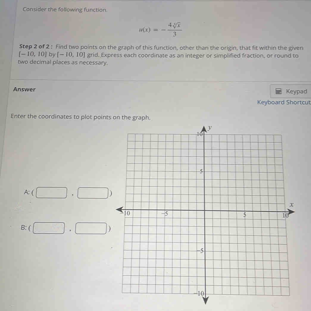 Consider the following function.
u(x)=- 4sqrt[4](x)/3 
Step 2 of 2 : Find two points on the graph of this function, other than the origin, that fit within the given
[-10,10] by [-10,10] grid. Express each coordinate as an integer or simplified fraction, or round to 
two decimal places as necessary. 
Answer Keypad 
Keyboard Shortcut 
Enter the coordinates to plot points on the graph.
A:(□ ,□ )
B: (□ ,□ )