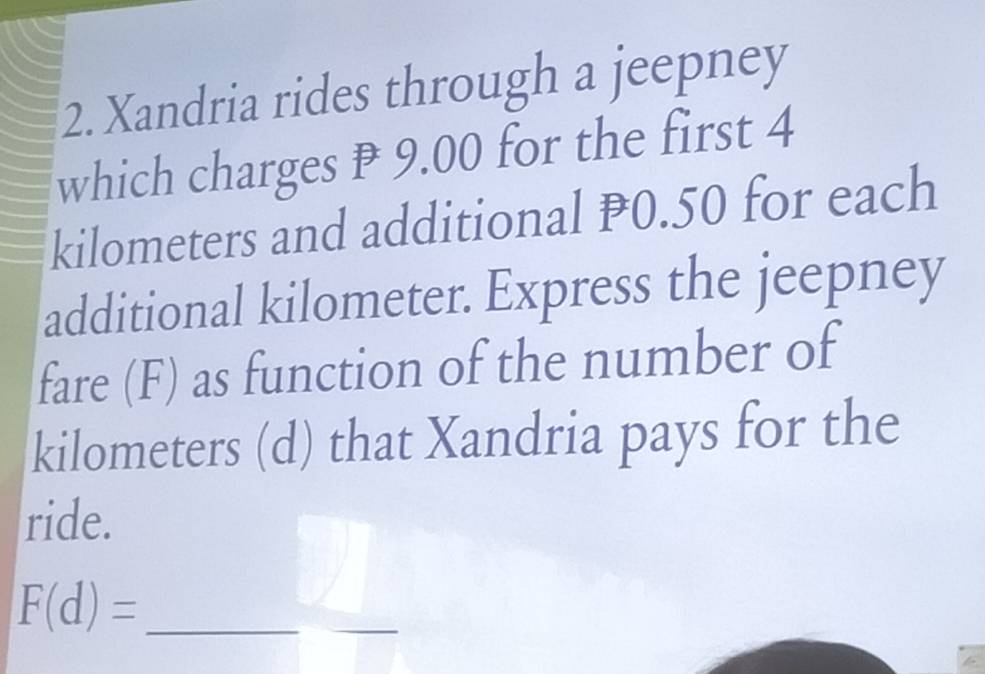 Xandria rides through a jeepney 
which charges ₱ 9.00 for the first 4
kilometers and additional P0.50 for each 
additional kilometer. Express the jeepney 
fare (F) as function of the number of
kilometers (d) that Xandria pays for the 
ride. 
_ F(d)=