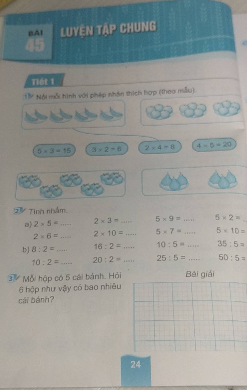 BAI Luyện tập Chung 
4 
Tiét 1 
① Nổi mỗi hình với phép nhân thích hợp (theo mẫu).
5* 3=15 3* 2=6 2* 4=8 4* 5=20
2 Tính nhẫm. 
a) 2* 5=... _ 2* 3=... _ 5* 9= _
5* 2=
_
2* 6=... 2* 10=... _ 5* 7= _
5* 10=
b) 8:2=... _
16:2=... _ 10:5= ... _ 35:5=
10:2= _..... 20:2=... _ 25:5= ... _ 50:5=
3 Mỗi hộp có 5 cái bánh. Hỏi Bài giải
6 hộp như vậy có bao nhiêu 
cái bánh? 
24