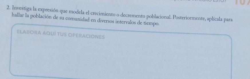 Investiga la expresión que modela el crecimiento o decremento poblacional. Posteriormente, aplícala para 
hallar la población de su comunidad en diversos intervalos de tiempo. 
ELABORA AQUÍ TUS OPERACIONES