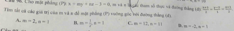 4; n=10
Ch 96. Cho mặt phăng (P): x+my+nz-3=0 1, m và n là các tham số thực và đường thẳng (d):  (x+3)/2 = (y-2)/1 = (z+3)/2 . 
Tìm tắt cả các giá trị của m và n đề mặt phẳng (P) vuông góc với đường thẳng (d).
A. m=2, n=1 B. m= 1/2 , n=1 C. m=12, n=11 D. m=-2, n=1