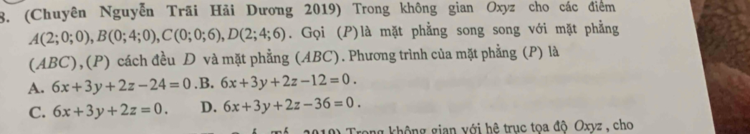 (Chuyên Nguyễn Trãi Hải Dương 2019) Trong không gian Oxyz cho các điểm
A(2;0;0), B(0;4;0), C(0;0;6), D(2;4;6). Gọi (P)là mặt phẳng song song với mặt phẳng
(ABC),(P) cách đều D và mặt phẳng (ABC). Phương trình của mặt phẳng (P) là
A. 6x+3y+2z-24=0 .B. 6x+3y+2z-12=0.
C. 6x+3y+2z=0. D. 6x+3y+2z-36=0. 
10) Trong không gian với hệ trục tọa độ Oxyz, cho