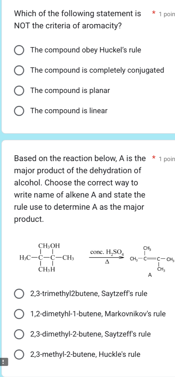 Which of the following statement is * 1 poin
NOT the criteria of aromacity?
The compound obey Huckel’s rule
The compound is completely conjugated
The compound is planar
The compound is linear
Based on the reaction below, A is the * 1 poin
major product of the dehydration of
alcohol. Choose the correct way to
write name of alkene A and state the
rule use to determine A as the major
product.
H_3C-C-C-^CH_3OHC-CH_3, frac conc.H_2SO_4△ or_5-c=c-or_2△ 
2,3-trimethyl2butene, Saytzeff's rule
1, 2 -dimetyhl-1-butene, Markovnikov's rule
2, 3 -dimethyl- 2 -butene, Saytzeff's rule
2, 3 -methyl-2-butene, Huckle's rule
!