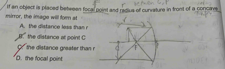 If an object is placed between focal point and radius of curvature in front of a concave
mirror, the image will form at
A. the distance less than r
B. the distance at point C
C. the distance greater than
D. the focal point