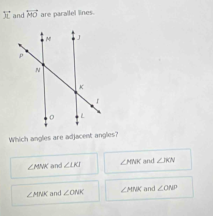 overleftrightarrow JL and overleftrightarrow MO are parallel lines.
Which angles are adjacent angles?
∠ MNK and ∠ LKI ∠ MNK and ∠ JKN
∠ MNK and ∠ ONK ∠ MNK and ∠ ONP