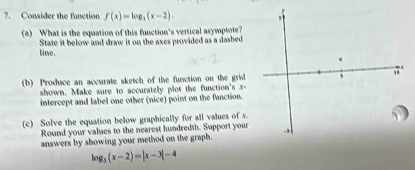 Consider the function f(x)=log _3(x-2). 
(a) What is the equation of this function’s vertical asymptote? 
State it below and draw it on the axes provided as a dashed 
line. 
(b) Produce an accurate sketch of the function on the grid 
shown. Make sure to accurately plot the function's x - 
intercept and label one other (nice) point on the function. 
(c) Solve the equation below graphically for all values of x. 
Round your values to the nearest hundredth. Support your 
answers by showing your method on the graph.
log _3(x-2)=|x-3|-4