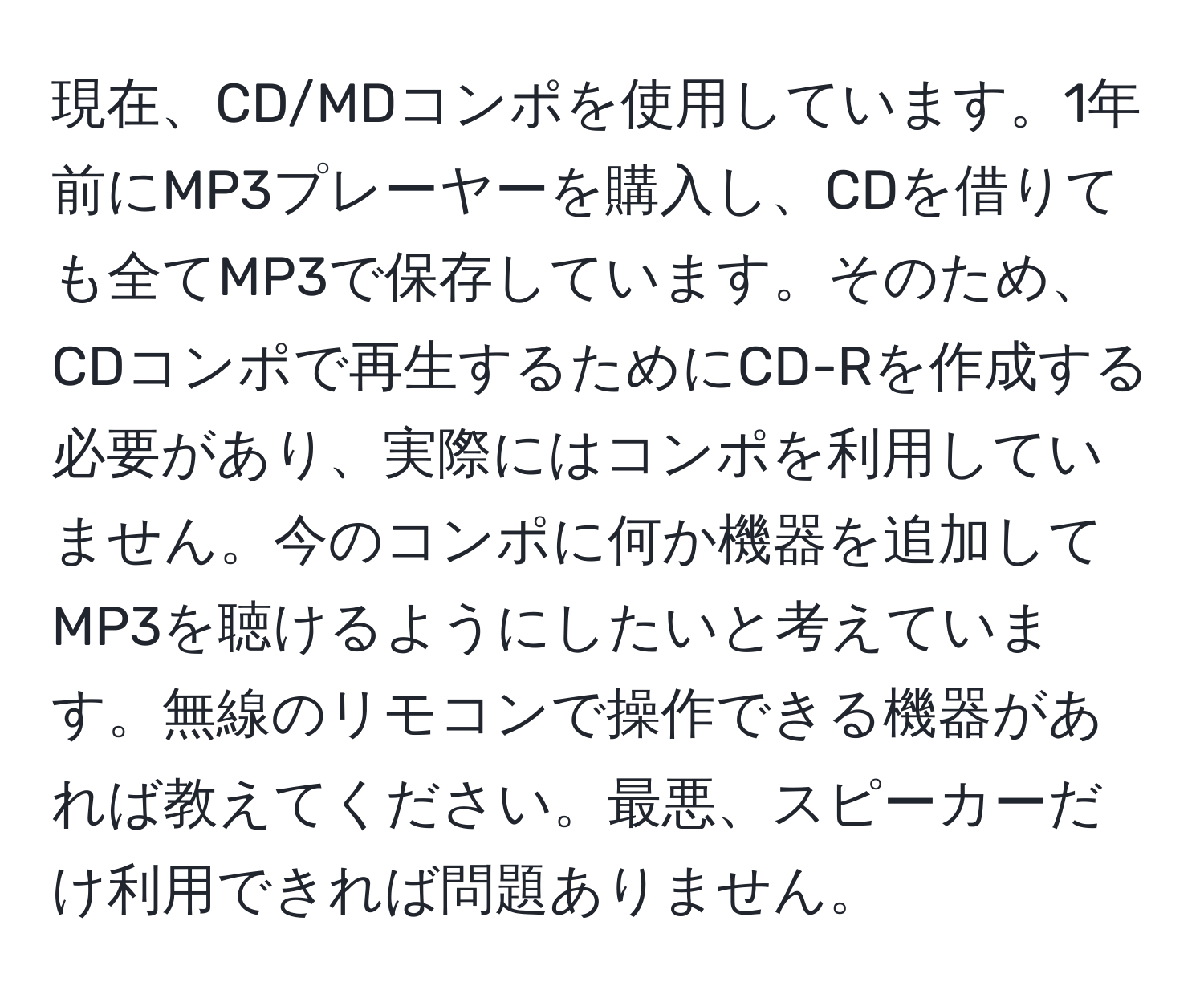 現在、CD/MDコンポを使用しています。1年前にMP3プレーヤーを購入し、CDを借りても全てMP3で保存しています。そのため、CDコンポで再生するためにCD-Rを作成する必要があり、実際にはコンポを利用していません。今のコンポに何か機器を追加してMP3を聴けるようにしたいと考えています。無線のリモコンで操作できる機器があれば教えてください。最悪、スピーカーだけ利用できれば問題ありません。