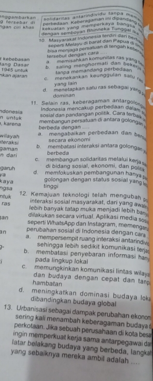 nggambarkan  solidaritas antarindividu tan pa m ém 
g fersebar di
perbedaan. Keberagaman ini dipandang 
ngan ciri khas  kekuatan yang memperkaya ban g s a  
dengan semboyan Bhinneka T ung  al ik
10. Masyarakat Indonesia terdiri dari berba
seperti Melayu di barat dan Papua di tìm
bisa menjaga persatuan di tengah eber 
tersebut dengan cara ....
t kebebasan a memisahkan komunitas ras yang 
ang Dasar b. saling menghormati dan bekerj
1945 untuk
tanpa memandang perbedaan
nkan ajaran
c. menekankan keunggulan satu r
yang lain
d. menetapkan satu ras sebagai yan 
dominan
11. Selain ras, keberagaman antargolon
ndonesia
ndonesia mencakup perbedaan dalam 
n untuk
sosial dan pandangan politik. Cara terbaik
, karena
membangun persatuan di antara golonga 
berbeda dengan ....
wilayah
a. mengabaikan perbedaan dan bers
secara ekonomi
teraksi
gaman b. membatasi interaksi antara golonga
berbeda
n dari c. membangun solidaritas melalui kerja s
garuh di bidang sosial, ekonomi, dan politik
ya d. memfokuskan pembangunan hanya
kaya golongan dengan status sosial yang 
ngsa tinggi
ntuk 12. Kemajuan teknologi telah mengubah 
interaksi sosial masyarakat, dari yang awal
ras lebih banyak tatap muka menjadi lebih ba 
an dilakukan secara virtual. Aplikasi media so
seperti WhatsApp dan Instagram, memengar
an perubahan sosial di Indonesia dengan cara
a. mempersempit ruang interaksi antarindiv
sehingga lebih sedikit komunikasi ter
b. membatasi penyebaran informasi ha
pada lingkup lokal
c. memungkinkan komunikasi lintas wilay
dan budaya dengan cepat dan tan .
hambatan
d. meningkatkan dominasi budaya lok
dibandingkan budaya global
13. Urbanisasi sebagai dampak perubahan ekonom
sering kali menambah keberagaman budaya 
perkotaan. Jika sebuah perusahaan di kota bes
ingin memperkuat kerja sama antarpegawai da
latar belakang budaya yang berbeda, langka
yang sebaiknya mereka ambil adalah ....