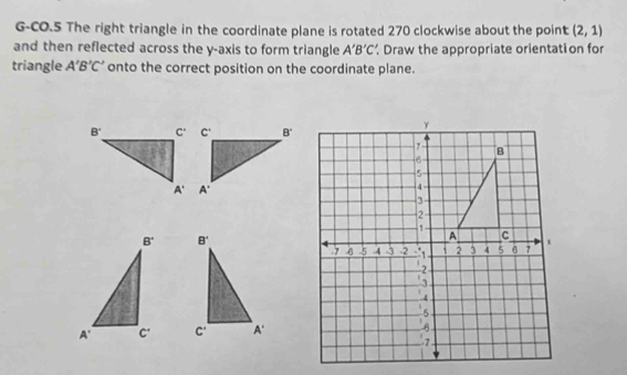 G-CO.5 The right triangle in the coordinate plane is rotated 270 clockwise about the point (2,1)
and then reflected across the y-axis to form triangle A'B'C' Draw the appropriate orientation for
triangle A'B'C' onto the correct position on the coordinate plane.
B'
c^ A'