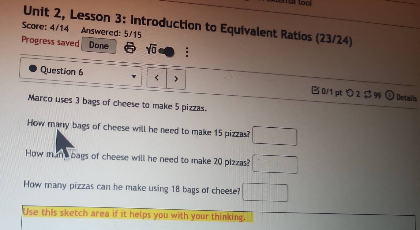 ternal tool 
Unit 2, Lesson 3: Introduction to Equivalent Ratios (23/24) 
Score: 4/14 Answered: 5/15 
Progress saved Done sqrt(0) : 
Question 6 < > □ 0/1 pt つ 2 $ 99 
o Details 
Marco uses 3 bags of cheese to make 5 pizzas. 
How many bags of cheese will he need to make 15 pizzas? □ 
How mant bags of cheese will he need to make 20 pizzas? □ 
How many pizzas can he make using 18 bags of cheese? □ 
Use this sketch area if it helps you with your thinking.