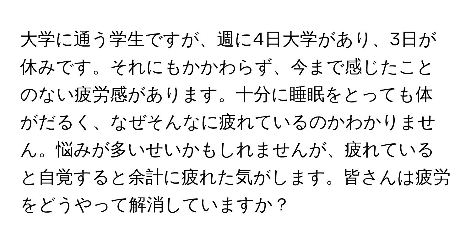 大学に通う学生ですが、週に4日大学があり、3日が休みです。それにもかかわらず、今まで感じたことのない疲労感があります。十分に睡眠をとっても体がだるく、なぜそんなに疲れているのかわかりません。悩みが多いせいかもしれませんが、疲れていると自覚すると余計に疲れた気がします。皆さんは疲労をどうやって解消していますか？