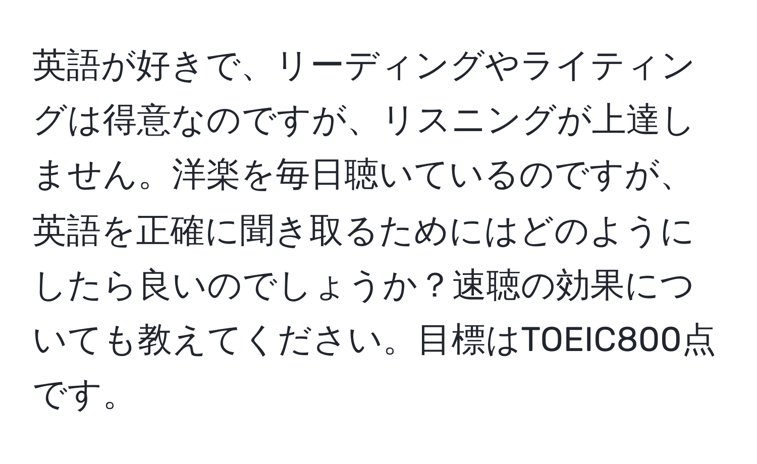 英語が好きで、リーディングやライティングは得意なのですが、リスニングが上達しません。洋楽を毎日聴いているのですが、英語を正確に聞き取るためにはどのようにしたら良いのでしょうか？速聴の効果についても教えてください。目標はTOEIC800点です。