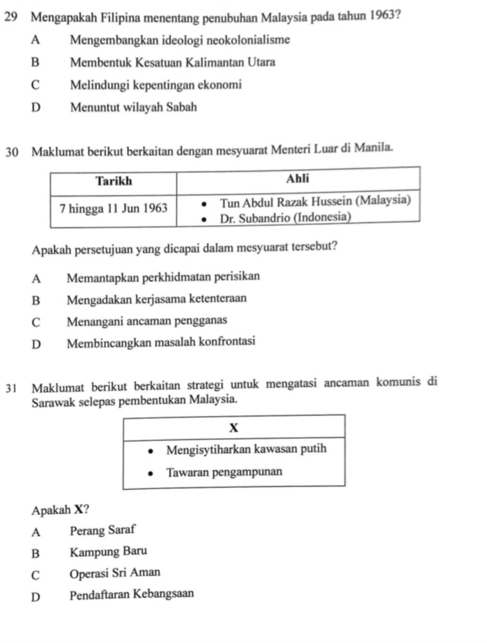 Mengapakah Filipina menentang penubuhan Malaysia pada tahun 1963?
A Mengembangkan ideologi neokolonialisme
B Membentuk Kesatuan Kalimantan Utara
C Melindungi kepentingan ekonomi
D Menuntut wilayah Sabah
30 Maklumat berikut berkaitan dengan mesyuarat Menteri Luar di Manila.
Apakah persetujuan yang dicapai dalam mesyuarat tersebut?
A Memantapkan perkhidmatan perisikan
B Mengadakan kerjasama ketenteraan
C Menangani ancaman pengganas
D Membincangkan masalah konfrontasi
31 Maklumat berikut berkaitan strategi untuk mengatasi ancaman komunis di
Sarawak selepas pembentukan Malaysia.
Apakah X?
A Perang Saraf
B Kampung Baru
C Operasi Sri Aman
D Pendaftaran Kebangsaan