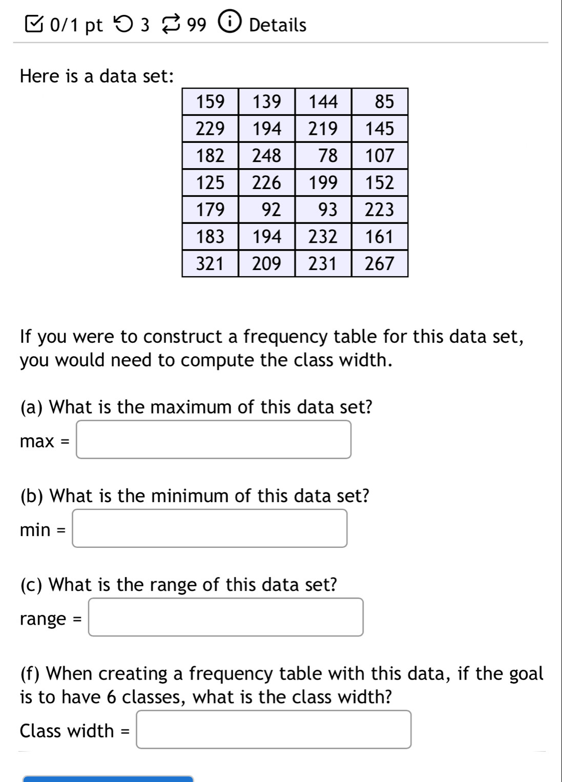 □0/1 pt つ 3 % 99 ⓘ Details 
Here is a data set: 
If you were to construct a frequency table for this data set, 
you would need to compute the class width. 
(a) What is the maximum of this data set?
max=□
(b) What is the minimum of this data set?
min=□
(c) What is the range of this data set? 
rang e=□
(f) When creating a frequency table with this data, if the goal 
is to have 6 classes, what is the class width? 
Class width =□