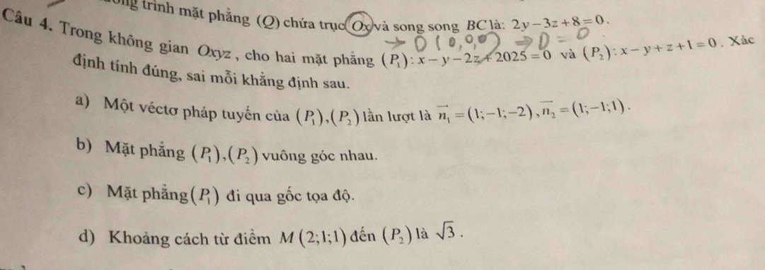 Pug trình mặt phẳng (Q) chứa trục Ox và song song BC là: 2y-3z+8=0. 
Câu 4. Trong không gian Oxyz , cho hai mặt phẳng (P_1):x-y-2z+2025=0
và (P_2):x-y+z+1=0. Xác 
định tính đúng, sai mỗi khẳng định sau. 
a) Một véctơ pháp tuyến của (P_1), (P_2) lần lượt là vector n_1=(1;-1;-2), vector n_2=(1;-1;1). 
b) Mặt phẳng (P_1), (P_2) vuông góc nhau. 
c) Mặt phẳng (P_1) đi qua gốc tọa độ. 
d) Khoảng cách từ điểm M(2;1;1) đến (P_2) là sqrt(3).