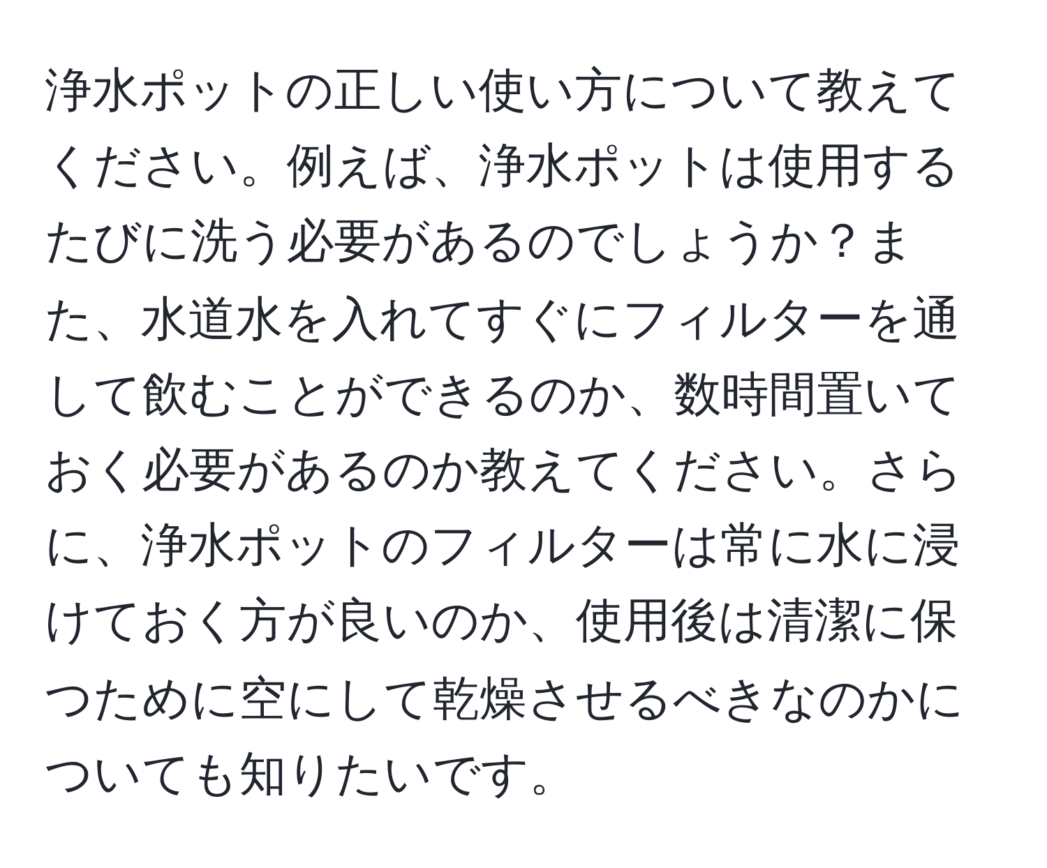 浄水ポットの正しい使い方について教えてください。例えば、浄水ポットは使用するたびに洗う必要があるのでしょうか？また、水道水を入れてすぐにフィルターを通して飲むことができるのか、数時間置いておく必要があるのか教えてください。さらに、浄水ポットのフィルターは常に水に浸けておく方が良いのか、使用後は清潔に保つために空にして乾燥させるべきなのかについても知りたいです。