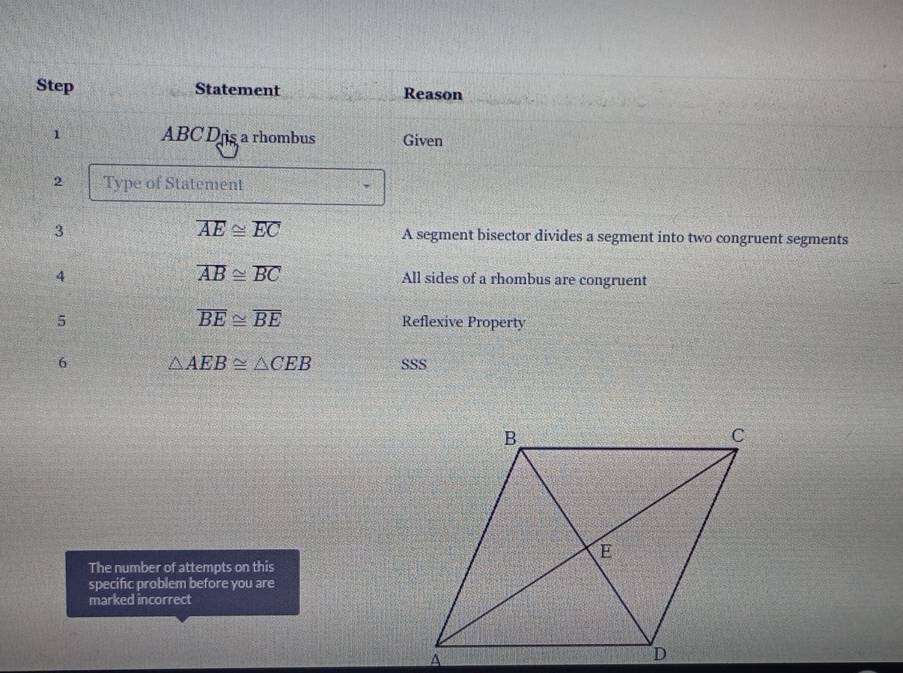 Step Statement Reason 
1 ABC D is a rhombus Given 
2 Type of Statement
overline AE≌ overline EC
3 A segment bisector divides a segment into two congruent segments 
4
overline AB≌ overline BC All sides of a rhombus are congruent
overline BE≌ overline BE
5 Reflexive Property 
6 △ AEB≌ △ CEB SSS 
The number of attempts on this 
specific problem before you are 
marked incorrect