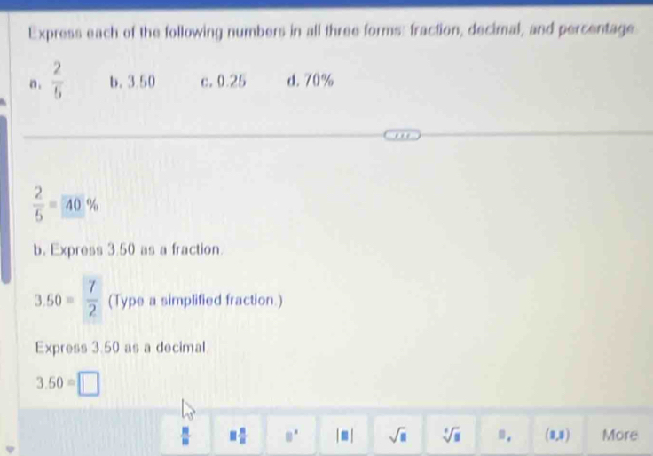 Express each of the following numbers in all three forms: fraction, decimal, and percentage 
n .  2/5  b. 3.50 c. 0.25 d. 70%
 2/5 =40%
b. Express 3.50 as a fraction.
3.50= 7/2  (Type a simplified fraction.) 
Express 3.50 as a decimal
3.50=□
 □ /□   □  □ /□   □^(□) |□ | sqrt(□ ) sqrt[6](□ ) =. (8,8) More