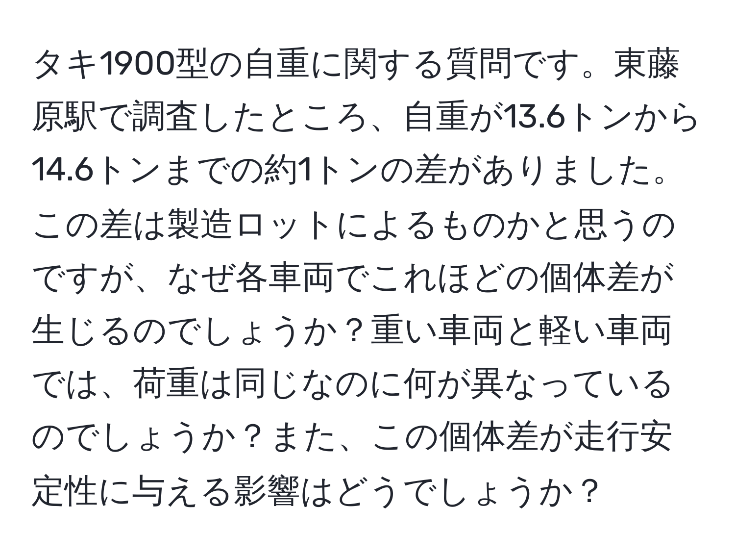 タキ1900型の自重に関する質問です。東藤原駅で調査したところ、自重が13.6トンから14.6トンまでの約1トンの差がありました。この差は製造ロットによるものかと思うのですが、なぜ各車両でこれほどの個体差が生じるのでしょうか？重い車両と軽い車両では、荷重は同じなのに何が異なっているのでしょうか？また、この個体差が走行安定性に与える影響はどうでしょうか？