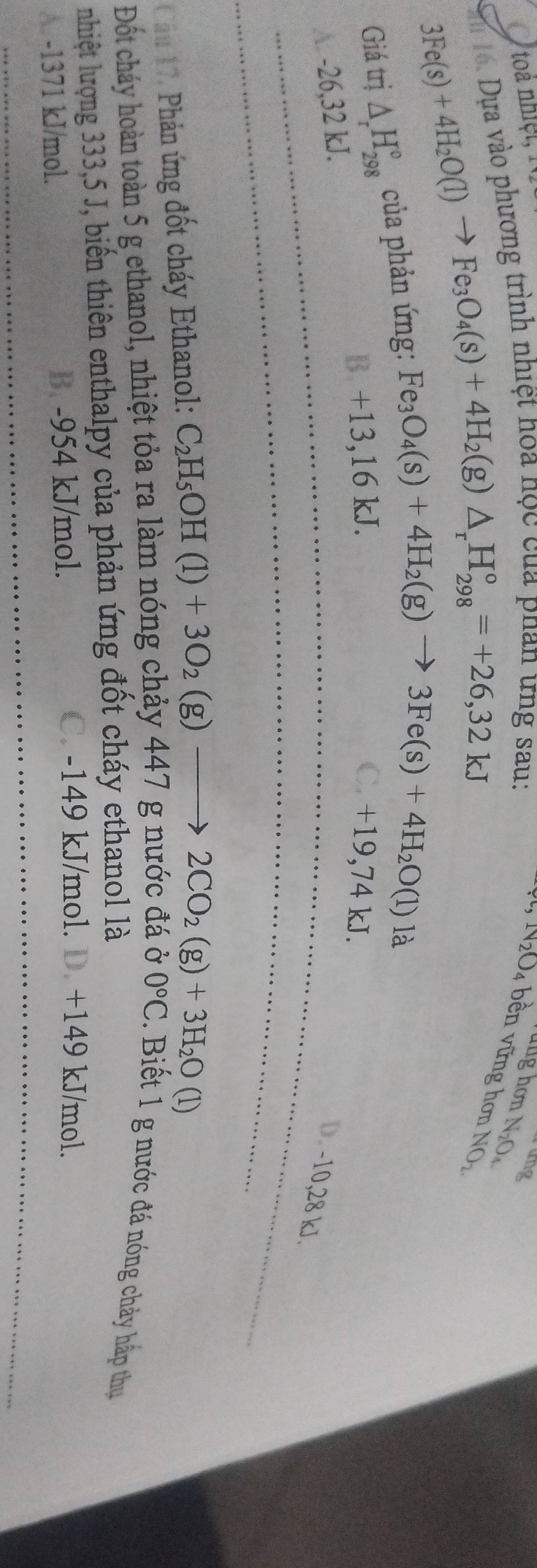toà nhiệt, 1
h. Dựa vào phương trình nhiệt hoa nọc của phan ứng sau:
ang
N_2O_4 bền vững hơn NO_2.
3Fe(s)+4H_2O(l)to Fe_3O_4(s)+4H_2(g)△ _rH_(298)°=+26,32kJ
N_2O_4
Giá trị △ _rH_(298)° của phản ứng:
Fe_3O_4(s)+4H_2(g)to 3Fe(s)+4H_2O(l)la
B +13,16 kJ. C. +19,74 kJ.
A -26,32 kJ.
D. -10,28 kJ.
Cầu 17, Phản ứng đốt cháy Ethanol: C_2H_5OH(l)+3O_2(g)to 2CO_2(g)+3H_2O(l)
0°C
Đốt cháy hoàn toàn 5 g ethanol, nhiệt tỏa ra làm nóng chảy 447 g nước đá ở . Biết 1 g nước đá nóng chảy hấp thụ
nhiệt lượng 333,5 J, biến thiên enthalpy của phản ứng đốt cháy ethanol là
A. -1371 kJ/mol. B. -954 kJ/mol.
C. -149 kJ/mol. D. +149 kJ/mol.