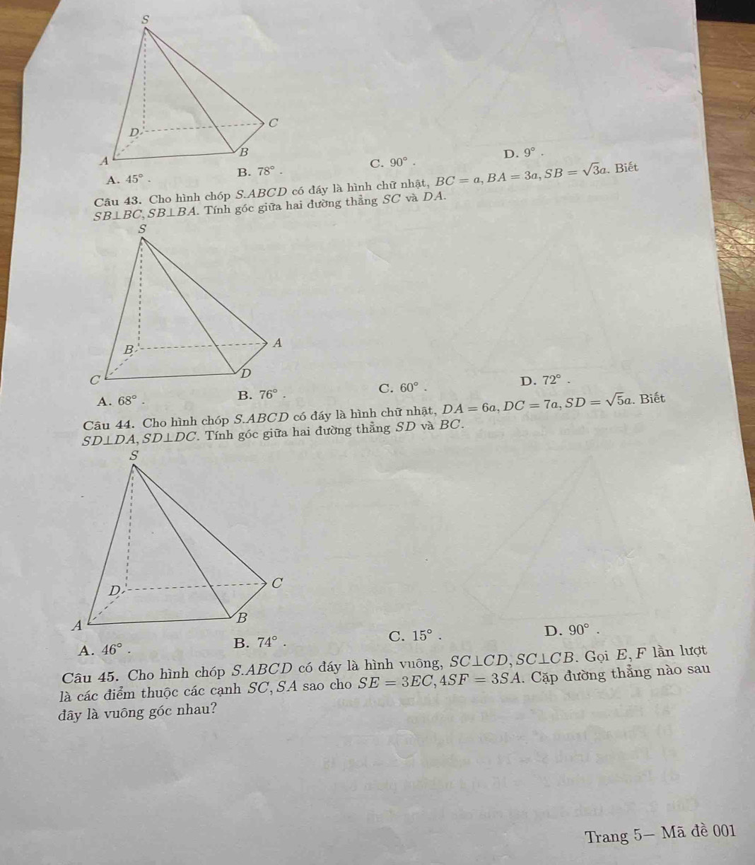 D. 9°.
C.
A. 45°. 90°.
Câu 43. Cho hình chóp S.ABCD có đấy là hình chữ nhật, BC=a,BA=3a,SB=sqrt(3)a. Biết
SB⊥ BC,SB⊥ BA. Tính góc giữa hai đường thẳng SC và DA.
A. 68°. B. 76°. C. 60°. D. 72°.
Câu 44. Cho hình chóp S.ABCD có đáy là hình chữ nhật, DA=6a,DC=7a,SD=sqrt(5)a. Biết
SD⊥ DA,SD⊥ DC *. Tính góc giữa hai đường thẳng SD và BC.
C. 15°.
D. 90°.
A. 46°.

Câu 45. Cho hình chóp S.ABCD có đáy là hình vuông, SC⊥ CD,SC⊥ CB Gọi E, F lần lượt
là các điểm thuộc các cạnh SC,SA sao cho SE=3EC,4SF=3SA.  Cặp đường thẳng nào sau
dây là vuông góc nhau?
Trang 5- Mã đề 001