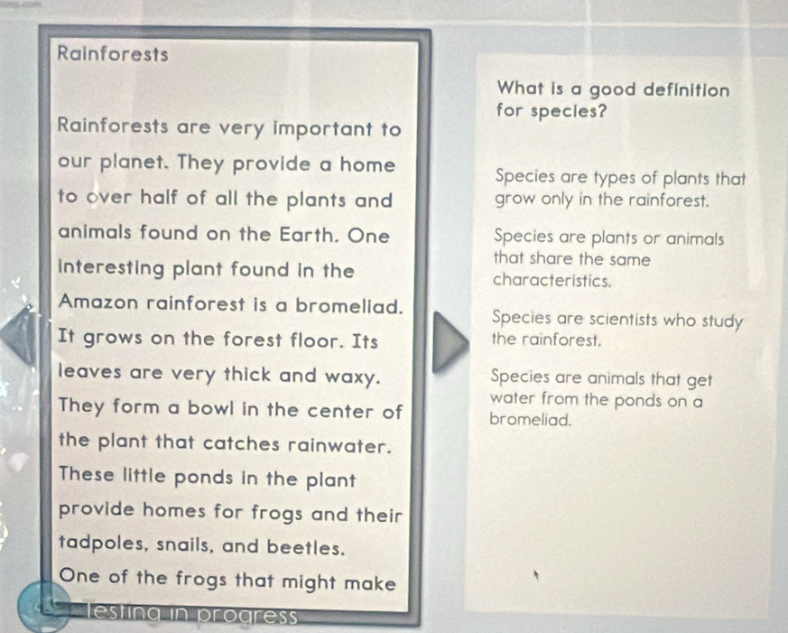 Rainforests
What is a good definition
for species?
Rainforests are very important to
our planet. They provide a home
Species are types of plants that
to over half of all the plants and grow only in the rainforest.
animals found on the Earth. One Species are plants or animals
that share the same
interesting plant found in the characteristics.
Amazon rainforest is a bromeliad. Species are scientists who study
It grows on the forest floor. Its the rainforest.
leaves are very thick and waxy. Species are animals that get
water from the ponds on a
They form a bowl in the center of bromeliad.
the plant that catches rainwater.
These little ponds in the plant
provide homes for frogs and their 
tadpoles, snails, and beetles.
One of the frogs that might make
esting in progress