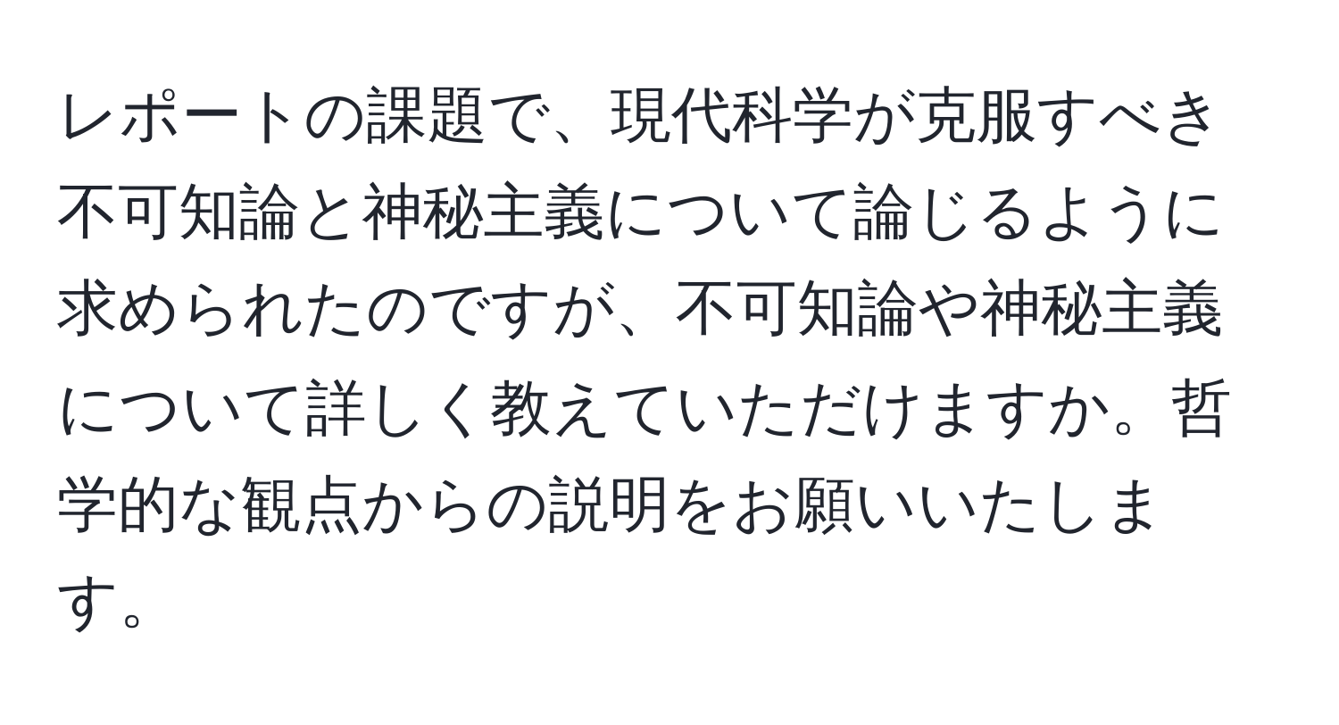 レポートの課題で、現代科学が克服すべき不可知論と神秘主義について論じるように求められたのですが、不可知論や神秘主義について詳しく教えていただけますか。哲学的な観点からの説明をお願いいたします。