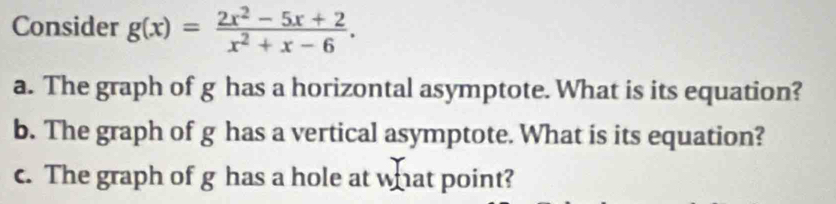 Consider g(x)= (2x^2-5x+2)/x^2+x-6 . 
a. The graph of g has a horizontal asymptote. What is its equation? 
b. The graph of g has a vertical asymptote. What is its equation? 
c. The graph of g has a hole at what point?