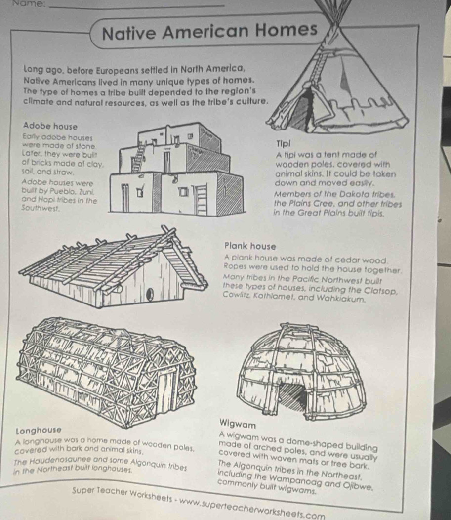 Name:_
Native American Homes
Long ago. before Europeans settled in North America,
Native Americans lived in many unique types of homes.
The type of homes a tribe built depended to the region's
climate and natural resources, as well as the tribe's culture.
Adobe house
Eally adobe houses
were made of stoneTipl
Lafer, they were builA tipi was a tent made of
of bricks made of clawooden poles, covered with
sail, and straw.animal skins. It could be taken
Adobe hauses weredown and moved easily.
built by Pueblo, Zuni.Members of the Dakota tribes.
and Hopi tribes in thethe Plains Gree, and other tribes
Southwest.in the Great Plains built tipis.
Plank house
A plank house was made of cedar wood.
Ropes were used to hold the house together.
Many tribes in the Pacific Northwest built
these types of houses, including the Clatsop,
Cowlitz, Kathlamet, and Wahkiakum.
A wigwam was a dome-shaped building
A longhouse was a home made of wooden poles,
made of arched poles, and were usually
covered with bark and animal skins.
covered with woven mats or tree bark.
The Haudenosaunee and some Algonquin tribes
The Algonquin tribes in the Northeast.
in the Northeast built longhouses.
including the Wampanoag and Ojibwe.
commonly built wigwams.
Super Teacher Worksheets - www.superteacherworksheets.com