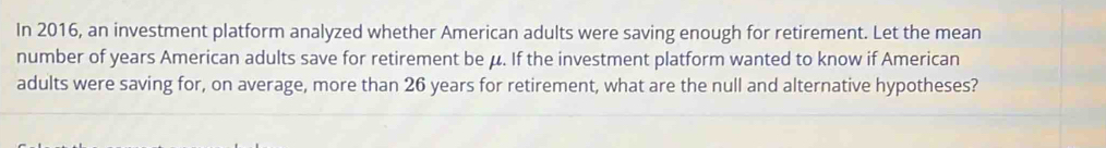 In 2016, an investment platform analyzed whether American adults were saving enough for retirement. Let the mean 
number of years American adults save for retirement be μ. If the investment platform wanted to know if American 
adults were saving for, on average, more than 26 years for retirement, what are the null and alternative hypotheses?