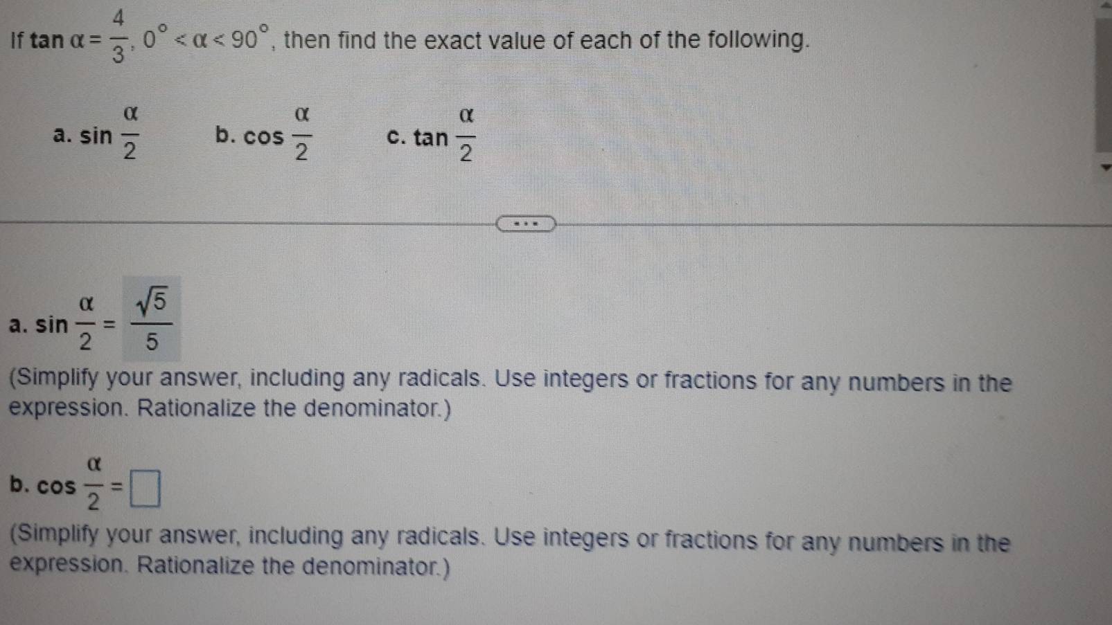 If tan alpha = 4/3 , 0° <90° , then find the exact value of each of the following. 
a. sin  alpha /2  b. cos  alpha /2  C. tan  alpha /2 
a. sin  alpha /2 = sqrt(5)/5 
(Simplify your answer, including any radicals. Use integers or fractions for any numbers in the 
expression. Rationalize the denominator.) 
b. cos  alpha /2 =□
(Simplify your answer, including any radicals. Use integers or fractions for any numbers in the 
expression. Rationalize the denominator.)