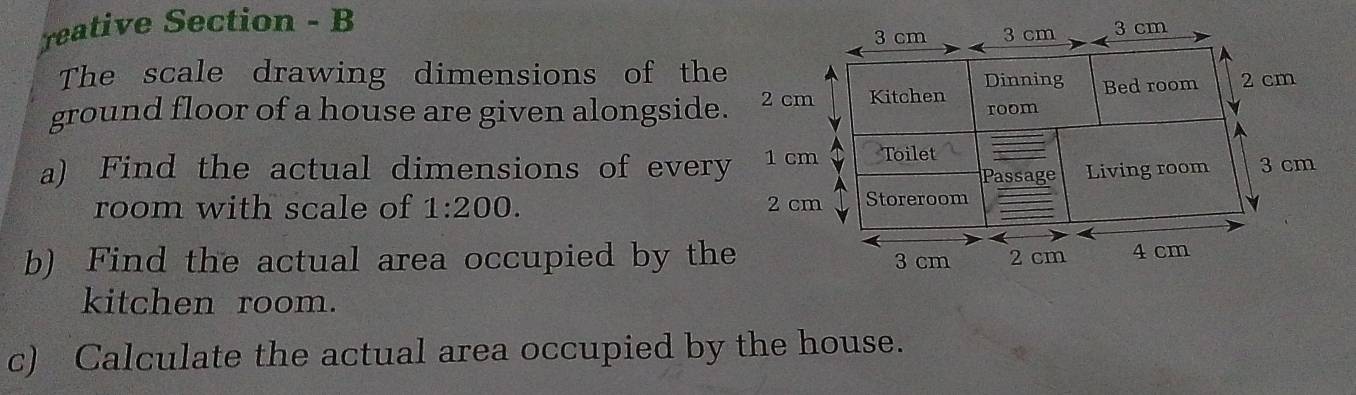 reative Section - B 
The scale drawing dimensions of the 
ground floor of a house are given alongside. 
a) Find the actual dimensions of every 
room with scale of 1:200. 
b) Find the actual area occupied by the 
kitchen room. 
c) Calculate the actual area occupied by the house.