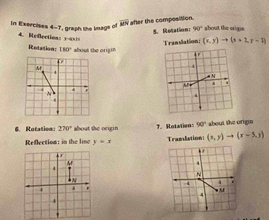 In Exercises 4-7, graph the image of overline MN after the composition. 
5. Rotation: 90° about the origin 
4. Reflection: x-axis 
Translation: (x,y) to (x+2,y-3)
Rotation: 180° about the origm 
6. Rotation: 270° about the origin 7. Rotation: 90° about the origin 
Reflection: in the line y=x Translation: (x,y)to (x-5,y)
y
M
4
N
4 4 x
4