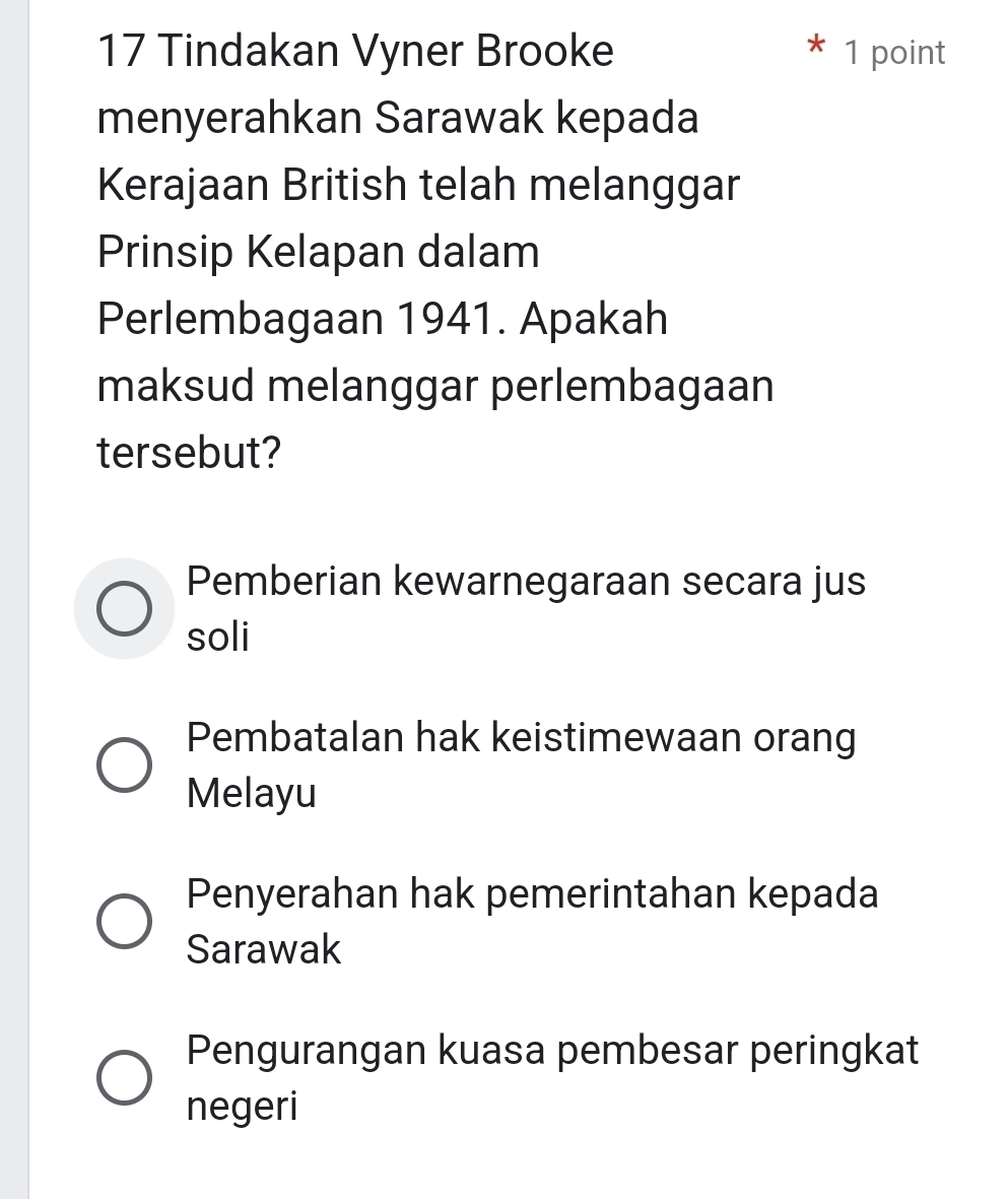 Tindakan Vyner Brooke 1 point
menyerahkan Sarawak kepada
Kerajaan British telah melanggar
Prinsip Kelapan dalam
Perlembagaan 1941. Apakah
maksud melanggar perlembagaan
tersebut?
Pemberian kewarnegaraan secara jus
soli
Pembatalan hak keistimewaan orang
Melayu
Penyerahan hak pemerintahan kepada
Sarawak
Pengurangan kuasa pembesar peringkat
negeri