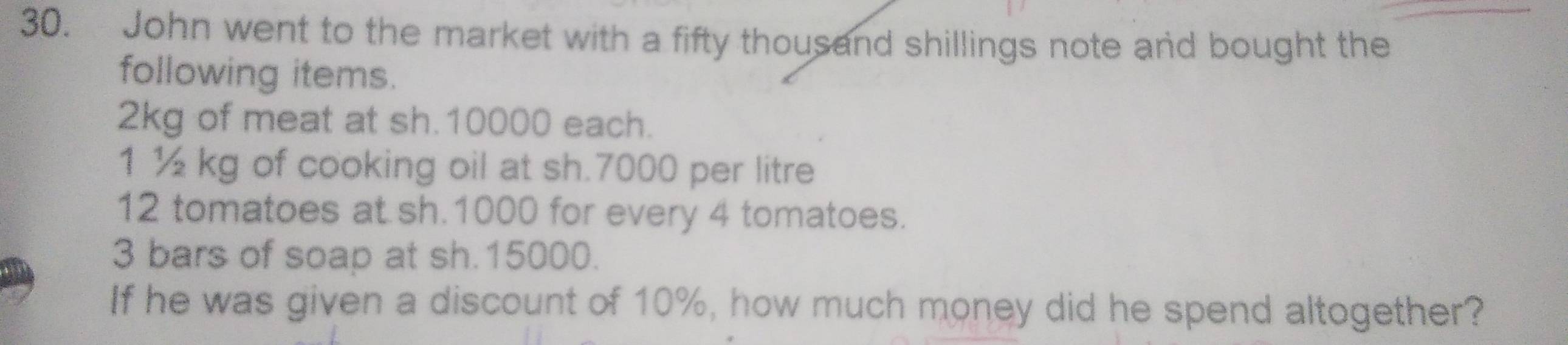 John went to the market with a fifty thousand shillings note and bought the 
following items.
2kg of meat at sh.10000 each. 
1 ½ kg of cooking oil at sh.7000 per litre
12 tomatoes at sh.1000 for every 4 tomatoes.
3 bars of soap at sh.15000. 
If he was given a discount of 10%, how much money did he spend altogether?