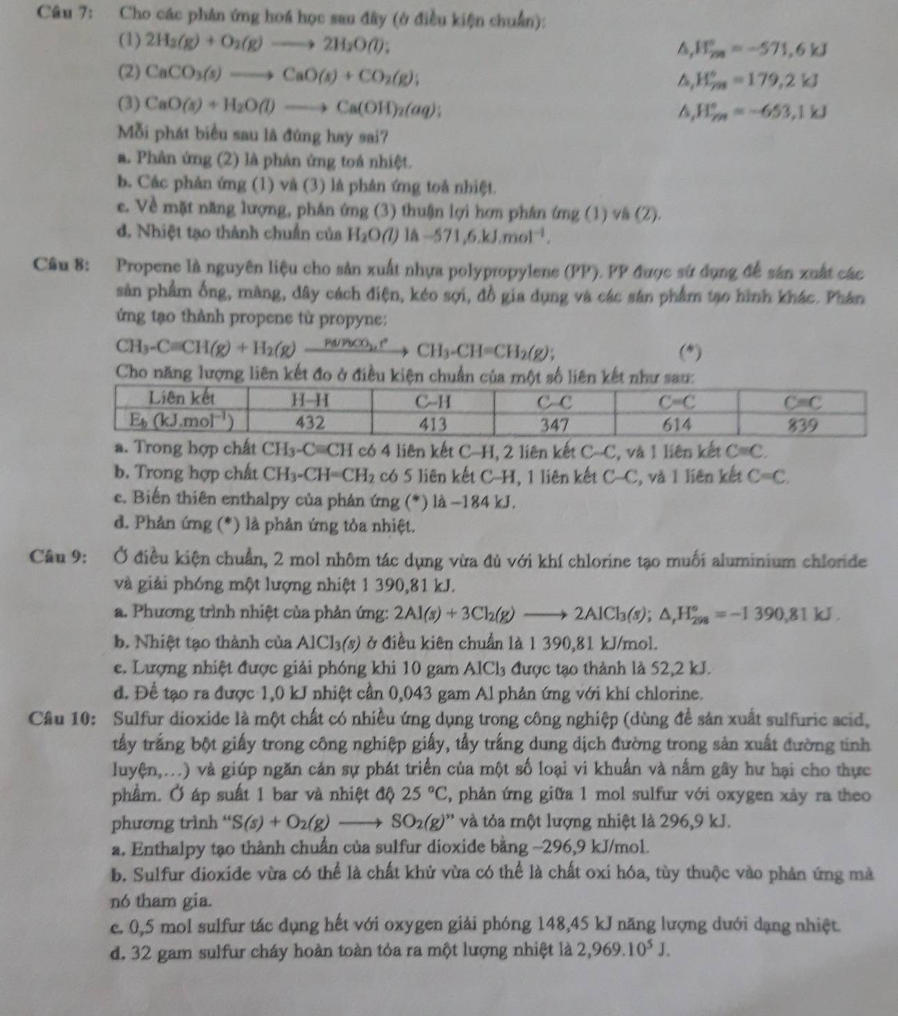 Cho các phản ứng hoá học sau đây (ở điều kiện chuẩn):
(1) 2H_2(g)+O_2(g)to 2H_2O(l):
H_m^((circ)=-571,6kJ
(2) CaCO_3)(s)to CaO(s)+CO_2(g);
H_(7m)°=179,2kJ
(3) CaO(s)+H_2O(l)to Ca(OH)_2(aq);
H_(rm)°=-653,1kJ
Mỗi phát biểu sau là đứng hay sai?
a. Phản ứng (2) là phản ứng toá nhiệt.
b. Các phản ứng (1) và (3) là phản ứng toå nhiệt.
e. Về mặt năng lượng, phân ứng (3) thuận lợi hơn phán ứng (1) vâ (2).
d. Nhiệt tạo thành chuẩn của H_2O(l) là -571,6.kJ.mol^(-1).
Cầu 8: Propene là nguyên liệu cho sản xuất nhựa polypropylene (PP). PP được sứ dụng để sản xuất các
sản phẩm ống, màng, đây cách điện, kéo sợi, đồ gia dụng và các sản phẩm tạo hình khác. Phân
ứng tạo thành propene từ propyne:
CH_3-Cequiv CH(g)+H_2(g)xrightarrow Pa/P)CO_3CH_3-CH=CH_2(g); (*)
Cho năng lượng liên kết đo ở điều kiện c
Trong ất CH_3-Cequiv CH có 4 liên kết C-H, 2 liên kết C-C , và 1 liên kết C=C.
b. Trong hợp chất ( CH_3-CH=CH_2 có 5 liên kết C-H, 1 liên kết C-C , và 1 liên kết C=C.
c. Biến thiên enthalpy của phản ứng (*) là −184 kJ.
d. Phản ứng (*) là phản ứng tỏa nhiệt.
Câu 9: Ở điều kiện chuẩn, 2 mol nhôm tác dụng vừa đủ với khí chlorine tạo muối aluminium chloride
và giải phóng một lượng nhiệt 1 390,81 kJ.
a. Phương trình nhiệt của phản ứng: 2Al(s)+3Cl_2(g)to 2AlCl_3(s);△ _rH_(298)°=-1390,81kJ.
b. Nhiệt tạo thành của Al Cl_3(s) ở điều kiên chuẩn là 1 390,81 kJ/mol.
e. Lượng nhiệt được giải phóng khi 10 gam AlCl₃ được tạo thành là 52,2 kJ.
d. Để tạo ra được 1,0 kJ nhiệt cần 0,043 gam Al phản ứng với khí chlorine.
Câu 10: Sulfur dioxide là một chất có nhiều ứng dụng trong công nghiệp (dùng đề sản xuất sulfuric acid,
tấy trắng bột giấy trong công nghiệp giấy, tẩy trắng dung dịch đường trong sản xuất đường tinh
luyện,...) và giúp ngăn cản sự phát triển của một số loại vi khuẩn và nấm gây hư hại cho thực
phẩm. Ở áp suất 1 bar và nhiệt độ 25°C 5, phản ứng giữa 1 mol sulfur với oxygen xảy ra theo
phương trình “ S(s)+O_2(g)to SO_2(g)'' và tỏa một lượng nhiệt là 296,9 kJ.
a. Enthalpy tạo thành chuẩn của sulfur dioxide bằng −296,9 kJ/mol.
b. Sulfur dioxide vừa có thể là chất khử vừa có thể là chất oxi hóa, tùy thuộc vào phản ứng mà
nó tham gia.
e. 0,5 mol sulfur tác dụng hết với oxygen giải phóng 148,45 kJ năng lượng dưới dạng nhiệt.
d. 32 gam sulfur cháy hoàn toàn tỏa ra một lượng nhiệt là 2,969.10^5J.