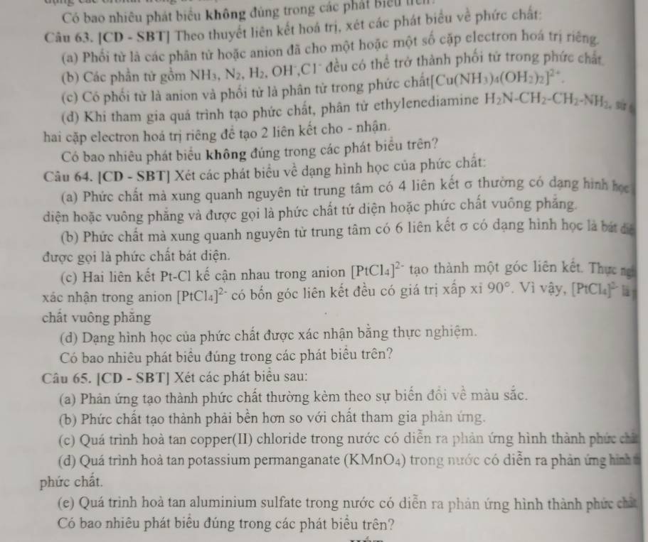 Có bao nhiêu phát biểu không đùng trong các phát biểu l
Câu 63. [CD - SBT] Theo thuyết liên kết hoá trị, xét các phát biểu về phức chất:
(a) Phối từ là các phân tử hoặc anion đã cho một hoặc một số cặp electron hoá trị riếng
(b) Các phần tử gồm NH_3, N_2,H_2 , OH*,C1 đều có thể trở thành phối tử trong phức chất
(c) Có phối từ là anion và phối tử là phân tử trong phức chất| Cu(NH_3)_4(OH_2)_2]^2+.
(d) Khi tham gia quá trình tạo phức chất, phân tử ethylenediamine H_2N-CH_2-CH_2-NH_2 。 su
hai cặp electron hoá trị riêng để tạo 2 liên kết cho - nhận.
Có bao nhiêu phát biểu không đúng trong các phát biểu trên?
Câu 64. [CD - SBT] Xét các phát biểu về dạng hình học của phức chất:
(a) Phức chất mà xung quanh nguyên từ trung tâm có 4 liên kết σ thường có dạng hình học
diện hoặc vuông phẳng và được gọi là phức chất tứ diện hoặc phức chất vuông phẳng.
(b) Phức chất mà xung quanh nguyên từ trung tâm có 6 liên kết σ có dạng hình học là bát đá
được gọi là phức chất bát diện.
(c) Hai liên kết Pt-Cl kế cận nhau trong anion [PtCl_4]^2- tạo thành một góc liên kết. Thực ng
xác nhận trong anion [PtCl_4]^2- có bốn góc liên kết đều có giá trị xấp xỉ 90° * Vì vậy, [PtCl_4]^2- làn
chất vuông phăng
(d) Dạng hình học của phức chất được xác nhận bằng thực nghiệm.
Có bao nhiêu phát biểu đúng trong các phát biêu trên?
Câu 65. [CD - SBT] Xét các phát biểu sau:
(a) Phản ứng tạo thành phức chất thường kèm theo sự biến đồi về màu sắc.
(b) Phức chất tạo thành phải bền hơn so với chất tham gia phản ứng.
(c) Quá trình hoà tan copper(II) chloride trong nước có diễn ra phản ứng hình thành phức chỉ
(d) Quá trình hoà tan potassium permanganate (KMnO4) trong nước có diễn ra phản ứng hình 
phức chất.
(e) Quá trình hoà tan aluminium sulfate trong nước có diễn ra phản ứng hình thành phức chất
Có bao nhiêu phát biểu đúng trong các phát biểu trên?