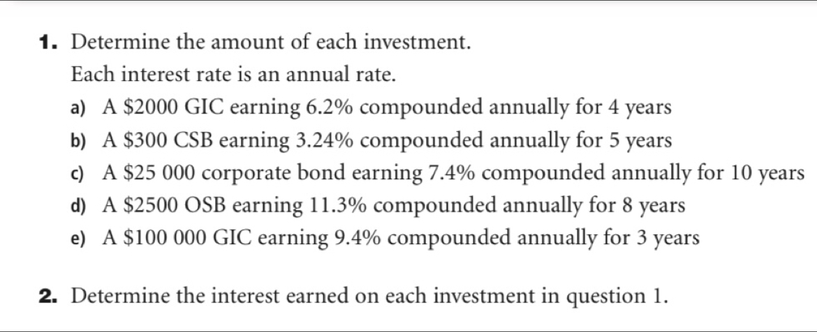 Determine the amount of each investment. 
Each interest rate is an annual rate. 
a) A $2000 GIC earning 6.2% compounded annually for 4 years
b) A $300 CSB earning 3.24% compounded annually for 5 years
c) A $25 000 corporate bond earning 7.4% compounded annually for 10 years
d) A $2500 OSB earning 11.3% compounded annually for 8 years
e) A $100 000 GIC earning 9.4% compounded annually for 3 years
2. Determine the interest earned on each investment in question 1.