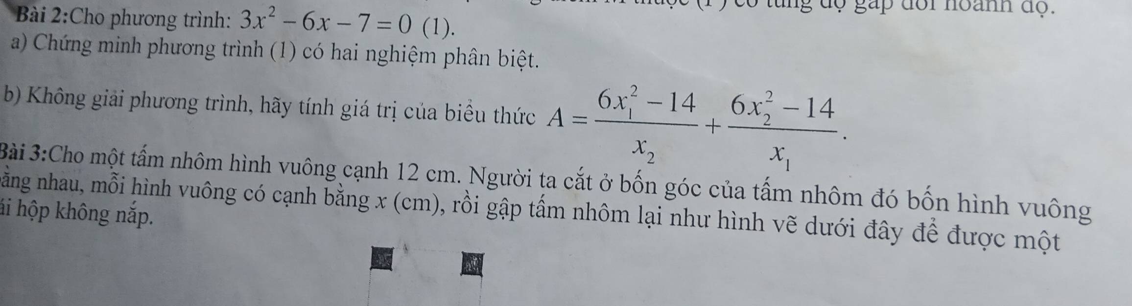 tung độ gấp đôi noanh độ. 
Bài 2:Cho phương trình: 3x^2-6x-7=0(1) ) 
a) Chứng minh phương trình (1) có hai nghiệm phân biệt. 
b) Không giải phương trình, hãy tính giá trị của biểu thức A=frac (6x_1)^2-14x_2+frac (6x_2)^2-14x_1. 
Bài 3:Cho một tấm nhôm hình vuông cạnh 12 cm. Người ta cắt ở bốn góc của tấm nhôm đó bốn hình vuông 
ằng nhau, mỗi hình vuông có cạnh bằng x (cm), rồi gập tấm nhôm lại như hình vẽ dưới đây để được một 
hi hộp không nắp.